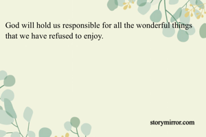 God will hold us responsible for all the wonderful things that we have refused to enjoy. 