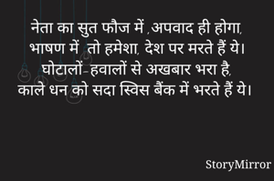 नेता का सुत फौज में ,अपवाद ही होगा,
भाषण में  तो हमेशा, देश पर मरते हैं ये।
घोटालों-हवालों से अखबार भरा है,
काले धन को सदा स्विस बैंक में भरते हैं ये।