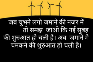 जब चुभने लगो जमाने की नजर में
            तो समझ  जाओ कि नई सुबह की शुरुआत हो चली है। अब  जमाने मे चमकने की शुरुआत हो चली है।