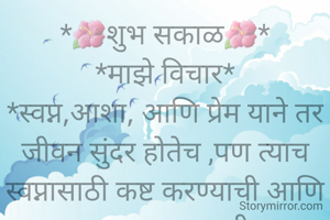 *🌺शुभ सकाळ🌺*
*माझे विचार*
*स्वप्न,आशा, आणि प्रेम याने तर जीवन सुंदर होतेच ,पण त्याच स्वप्नासाठी कष्ट करण्याची आणि अपयश सहन करण्याची ताकद स्वतःमध्ये असेल तर कालांतराने त्यापेक्षाही जीवन अधिक सुंदर होते* .
    *चला तर या सुंदर जीवनाचा मनसोक्त आस्वाद घेवूया* *जीवनी आलोय तर सुख दुःख आनंद हर्ष स्वप्नभरारी सर्व जगुयात*
   *जीवनाचा आनंद लुटतानाच सर्वांनाही इनंद देण्याचा प्रयत्न करूयात,जर ते शक्य झाले न