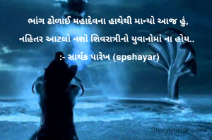 ભાંગ ઢોળાઈ મહાદેવના હાથેથી માન્યો આજ હું, 

નહિતર આટલો નશો શિવરાત્રીનો યુવાનોમાં ના હોય..  

:- સાર્થક પારેખ (spshayar)