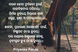 ସରଳ ହେବା ଦୁର୍ବଳତା ନୁହେଁ, 
ମାନବିକତାର ପରିଚୟ।
ନିର୍ମଳ ହୃଦୟେ ବିରାଜେ ସଦା 
ସ୍ନେହ, ଶ୍ରଦ୍ଧା ଓ ସଦ୍‌ଭାବମୟ।।

ଛଳନା, ପ୍ରତାରଣା ଅଜଣା ତା’ ପାଇଁ, 
ନିଷ୍କପଟ ତା’ର ହୃଦୟ।
ପର ନୟନର ଅଶ୍ରୁଧାରା ଦେଖି, 
ଦ୍ରବୀଭୂତ ହୁଏ ତା’ର ହୃଦୟ।।

Priyanka Panda 