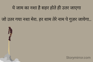 ये जाम का नशा है सहर होते ही उतर जाएगा

जो उतर गया नशा मेरा. हर शाम तेरे नाम पे गुज़र जायेगा..