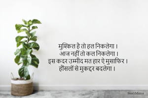 मुश्किल है तो हल निकलेगा ।
आज नहीं तो कल निकलेगा ।
इस कदर उम्मीद मत हार ऐ मुसाफिर ।
हौंसलों से मुकद्दर बदलेगा ।