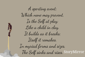 A sporting event;
Which none may prevent,
Is the Self at play;
Like a child in clay.
It builds as it breaks;
Itself it remakes.
In myriad forms and sizes,
The Self sinks and rises.