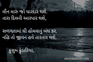 મૌન મારું જો ધારદાર થશે.
તારા દિલની આરપાર થશે,

સળગતામાં ઘી હોમવાનું બંધ કર.
નહિ તો જીવન હવે તારતાર થશે.

     કુસુમ કુંડારિયા,

