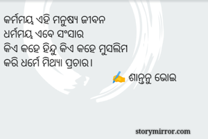 କର୍ମମୟ ଏହି ମନୁଷ୍ୟ ଜୀବନ
ଧର୍ମମୟ ଏବେ ସଂସାର
କିଏ କହେ ହିନ୍ଦୁ କିଏ କହେ ମୁସଲିମ
କରି ଧର୍ମେ ମିଥ୍ୟା ପ୍ରଚାର।
                                      ✍️ ଶାନ୍ତନୁ ଭୋଇ
