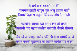 वसंत
©अर्चना बोरावके"मनस्वी" 
पानगळ झाली म्हणुन वृक्ष अश्रू ढाळत नाही
निष्पर्ण देहाला बघून नशिबाला दोष देत नाही 

फांद्यांना आधार देत तग धरून तो राहतो
वसंताची वाट पहात कठीण काळही धीराने सोसतो 

 शिकावे आपणही असेच परिस्थितीला सामोरे जाणे
 वसंत नक्की फुलणार या आशेने मार्गक्रमण करणे


