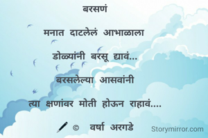 

बरसणं 

मनात दाटलेलं आभाळाला  

डोळ्यांनी बरसू द्यावं... 

बरसलेल्या आसवांनी 

त्या क्षणांवर मोती होऊन राहावं.... 

🖋 ©  वर्षा अरगडे 