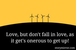 Love, but don't fall in love, as it get's onerous to get up!