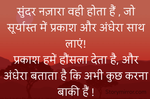 सुंदर नज़ारा वही होता हैं , जो सूर्यास्त में प्रकाश और अंधेरा साथ लाएं!
प्रकाश हमें हौंसला देता है, और अंधेरा बताता है कि अभी कुछ करना बाकी हैं !