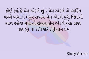 કોઈ કહે કે પ્રેમ એટલે શું ? પ્રેમ એટલે બે વ્યક્તિ વચ્ચે બંધાતો મધુર સંબંધ, પ્રેમ એટલે પુરી જિંદગી સાથ રહેવા માટે નો સંબંધ, પ્રેમ એટલે એક ક્ષણ પણ દૂર ના રહી શકે તેનું નામ પ્રેમ.