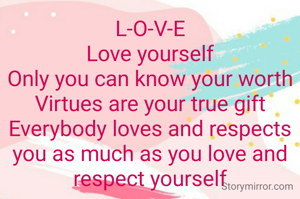 L-O-V-E
Love yourself
Only you can know your worth
Virtues are your true gift
Everybody loves and respects you as much as you love and respect yourself



