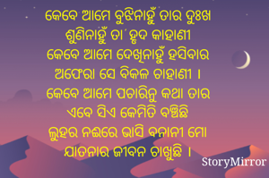 କେବେ ଆମେ ବୁଝିନାହୁଁ ତାର ଦୁଃଖ
ଶୁଣିନାହୁଁ ତା' ହୃଦ କାହାଣୀ
କେବେ ଆମେ ଦେଖିନାହୁଁ ହସିବାର
ଅଫେରା ସେ ବିକଳ ଚାହାଣୀ ।
କେବେ ଆମେ ପଚାରିନୁ କଥା ତାର
ଏବେ ସିଏ କେମିତି ବଞ୍ଚିଛି
ଲୁହର ନଈରେ ଭାସି ବନାନୀ ମୋ
ଯାତନାର ଜୀବନ ଚାଖୁଛି ।

               @ଚିନ୍ମୟ ବେହେରା