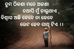 ତୁମ ଠିକଣା ମତେ ଅଜଣା
                     ତଥାପି ମୁଁ ଚ଼ାଲୁଥାଏ ,
ବିଶ୍ବାସ ଅଛି କେବେ ନା କେବେ
                      ଭେଟ ହେବ ସାଥି ଟିଏ ।।