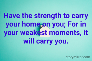 Have the strength to carry your home on you; For in your weakest moments, it will carry you.