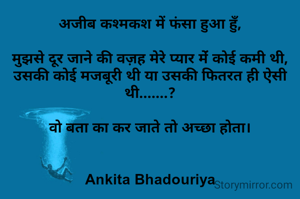 अजीब कश्मकश में फंसा हुआ हुँ,

मुझसे दूर जाने की वज़ह मेरे प्यार मेंं कोई कमी थी,
उसकी कोई मजबूरी थी या उसकी फितरत ही ऐसी थी.......?

वो बता का कर जाते तो अच्छा होता।


Ankita Bhadouriya


