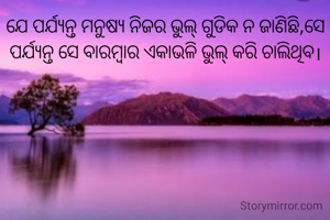 ଯେ ପର୍ଯ୍ୟନ୍ତ ମନୁଷ୍ଯ ନିଜର ଭୁଲ୍ ଗୁଡିକ ନ ଜାଣିଛି,ସେ ପର୍ଯ୍ୟନ୍ତ ସେ ବାରମ୍ବାର ଏକାଭଳି ଭୁଲ୍ କରି ଚାଲିଥିବ।