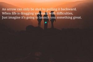 An arrow can only be shot by pulling it backward.
When life is dragging you back with difficulties,
Just imagine it's going to launch you something great.