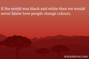 If the world was black and white then we would never know how people change colours.