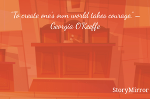 "To create one’s own world takes courage.” – Georgia O’Keeffe