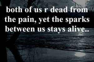 both of us r dead from the pain, yet the sparks between us stays alive..