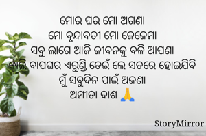 ମୋର ଘର ମୋ ଅଗଣା
ମୋ ବୃନ୍ଦାବତୀ ମୋ ଜେଜେମା
ସବୁ ଲାଗେ ଆଜି ଜୀବନଠୁ ବଳି ଆପଣା
କାଲି ବାପଘର ଏରୁଣ୍ଡି ଡେଇଁ ଲେ ସତରେ ହୋଇଯିବି ମୁଁ ସବୁଦିନ ପାଇଁ ଅଜଣା
ଅମୀତା ଦାଶ 🙏