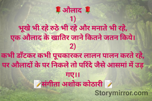 
🌹औलाद 🌹
1)
भूखे भी रहे रुठे भी रहे और मनाते भी रहे,
एक औलाद के खातिर जाने कितने जतन किये।
2)
कभी डाँटकर कभी पूचकारकर लालन पालन करते रहे,
पर औलादों के पर निकले तो परिंदे जैसे आसमां में उड़ गए।।
📝संगीता अशोक कोठारी 📝