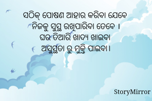 ସଠିକ୍ ପୋଷଣ ଆହାର କରିବା ଯେବେ 
ନିଜକୁ ସୁସ୍ଥ ରଖିପାରିବା ତେବେ ।
ଘର ତିଆରି ଖାଦ୍ୟ ଖାଇବା 
ଅସୁସ୍ଥତା ରୁ ମୁକ୍ତି ପାଇବା।

