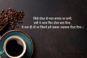 जिसे दोस्त से प्यार बनाया था कभी,
उसी ने आज फिर दोस्त बना दिया ,
ये वक्त ही तो था जिसने हमे सबका अहसास दिला दिया ।