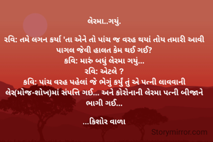લેરમા..ગયું.

રવિ: તમે લગન કર્યા 'તા એને તો પાંચ જ વરહ થયાં તોય તમારી આવી પાગલ જેવી હાલત કેમ થઈ ગઈ?
કવિ: મારું બધું લેરમા ગયું...
રવિ: એટલે ?
કવિ: પાંચ વરહ પહેલાં જે ભેગું કર્યું તું એ પત્ની લાવવાની લેર(મોજ-શોખ)માં સંપત્તિ ગઈ... અને કોરોનાની લેરમા પત્ની બીજાને ભાગી ગઈ...

...કિશોર વાળા