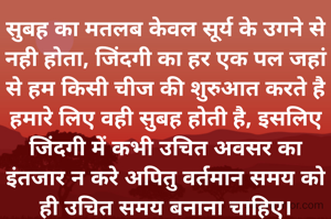 सुबह का मतलब केवल सूर्य के उगने से नही होता, जिंदगी का हर एक पल जहां से हम किसी चीज की शुरुआत करते है हमारे लिए वही सुबह होती है, इसलिए जिंदगी में कभी उचित अवसर का इंतजार न करे अपितु वर्तमान समय को ही उचित समय बनाना चाहिए।