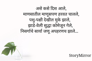 असे कसे दिस आले,
माणसातील माणूसपण हरवत चालले,
पशु-पक्षी देखील मुके झाले,
झाडे-वेली सुद्धा कोमेजून गेले,
निसर्गाचे सार्या जणू अपहरणच झाले...