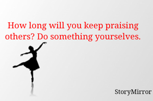 How long will you keep praising others? Do something yourselves.