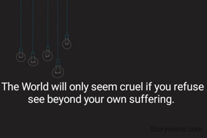 The World will only seem cruel if you refuse see beyond your own suffering. 