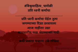 #विश्वसाहित्य_चारोळी 
 प्रति ध्वनी कर्माचा 
_________________________
 प्रति ध्वनी कर्माचा येईल तुला
 जगण्याच्या दिशा ठरवायला 
आज नाहीतर उद्या 
वाटाघाटीत फळ भेटण्याच्या नादी 
_________________________
कवी प्रकाश चव्हाण उर्फ लोकेश