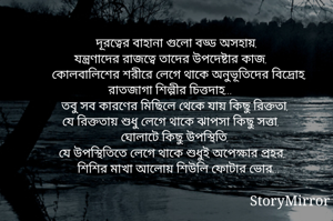 দূরত্বের বাহানা গুলো বড্ড অসহায়,
যন্ত্রণাদের রাজত্বে তাদের উপদেষ্টার কাজ,
কোলবালিশের শরীরে লেগে থাকে অনুভূতিদের বিদ্রোহ,
রাতজাগা শিল্পীর চিত্তদাহ...
তবু সব কারণের মিছিলে থেকে যায় কিছু রিক্ততা,
যে রিক্ততায় শুধু লেগে থাকে ঝাপসা কিছু সত্তা,
ঘোলাটে কিছু উপস্থিতি,
যে উপস্থিতিতে লেগে থাকে শুধুই অপেক্ষার প্রহর,
শিশির মাখা আলোয় শিউলি ফোটার ভোর...