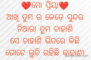 ❤️ମୋ ପ୍ରିୟା❤️
ଆଖି ତୁମ ର କେଡ଼େ ସୁନ୍ଦର
ନିଆରା ତୁମ ଚାହାଣି
ସେ ଚାହାଣି ଭିତରେ କିଛି
ଗୋଟେ ଲୁଚି ରହିଛି କାହାଣୀ
💕💕💕💕

