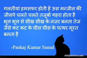 गलतीयां हमसफर होती हें ऊस मन्जील की
जीसपे चलते चलते तजूर्बा गहरा होता है
भूल भूल से सीख सीख के नजर बनता तेज
जैसे कट कट के घीस घीस के पत्थर मूरत बनता है

      -Pankaj Kumar Samal