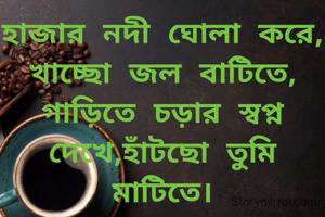 হাজার নদী ঘোলা করে, খাচ্ছো জল বাটিতে,
গাড়িতে চড়ার স্বপ্ন দেখে,হাঁটছো তুমি মাটিতে।