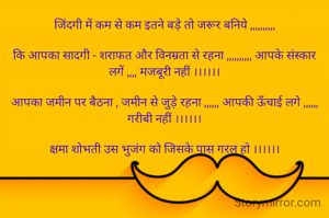 जिंदगी में कम से कम इतने बड़े तो जरूर बनिये ,,,,,,,,,,

कि आपका सादगी - शराफत और विनम्रता से रहना ,,,,,,,,,, आपके संस्कार लगें ,,,, मजबूरी नहीं ।।।।।।

आपका जमीन पर बैठना , जमीन से जुड़े रहना ,,,,,, आपकी ऊँचाई लगे ,,,,,, गरीबी नहीं ।।।।।।

क्षमा शोभती उस भुजंग को जिसके पास गरल हो ।।।।।।



