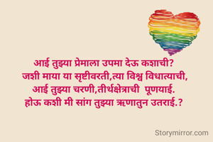 आई तुझ्या प्रेमाला उपमा देऊ कशाची?
 जशी माया या सृष्टीवरती,त्या विश्व विधात्याची,
आई तुझ्या चरणी,तीर्थक्षेत्राची  पूणयाई.
होऊ कशी मी सांग तुझ्या ऋणातुन उतराई.?