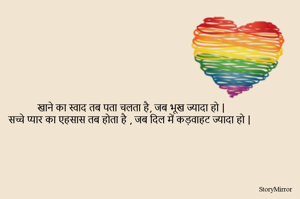 खाने का स्वाद तब पता चलता है, जब भूख ज्यादा हो | 
सच्चे प्यार का एहसास तब होता है , जब दिल में कड़वाहट ज्यादा हो | 