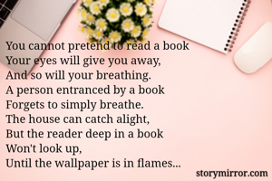 You cannot pretend to read a book
Your eyes will give you away,
And so will your breathing.
A person entranced by a book
Forgets to simply breathe.
The house can catch alight,
But the reader deep in a book
Won't look up,
Until the wallpaper is in flames...