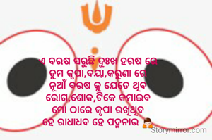 ଏ ବରଷ ସରୁଛି ଦୁଃଖ ହରଷ ରେ
ତୁମ କୃପା,ଦୟା,କରୁଣା ରେ
ନୂଆଁ ବରଷ କୁ ଯେତେ ଥିବ
ରୋଗ,ଶୋକ,ଟିକେ କମାଇବ
ମୋ ଠାରେ କୃପା ରଖିଥିବ
ହେ ରାଧାଧବ ହେ ପଦ୍ମନାଭ 🙏
