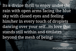 Its a divine thrill to enjoy under the rain with open arms facing the blue sky with closed eyes and feeling him/her in every touch of droplets dancing over your self...its love that stands still within and tittilates beyond the mesh of being!