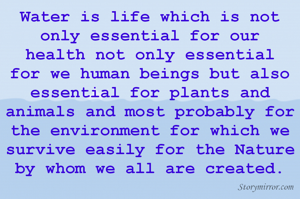 Water is life which is not only essential for our health not only essential for we human beings but also essential for plants and animals and most probably for the environment for which we survive easily for the Nature by whom we all are created.