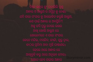 ଦିନେ ଈଶ୍ବର କୁଂ ପଚାରିଲି ପ୍ରଶ୍ନ
ଅନ୍ଧାର ଓ ଆଲୁଅ ର ଅସ୍ତିତ୍ବ କୁ ନେଈ। 
ଯଦି ସାରା ସଂସାର କୁ ଆଲୋକିତ କରୁଛି ଆଲୁଅ, 
କଣ ପାଇଁ ଅନ୍ଧାର ର ଅବସ୍ଥିତି?! 
ଅଳ୍ପ ହସି ପ୍ରଭୁ ଦେଲେ ଉତ୍ତର
ଆଖି ଖୋଲି ଆଲୁଅ ରେ 
ଖୋଜେମତେ ଏ ସାରା ସଂସାର
କେତେ ମନ୍ଦିର, ମସଜିଦ, ଗୀର୍ଜା, ଗୁରୁ ଦ୍ବାର, 
କାଠର ପ୍ରତିମା ଅବା ମୂର୍ତ୍ତି ପାଷାଣର। 
ହେଲେ ଥରେ ଅନ୍ଧାର ରେ
ଆଖିବୁଜି କରୁ ଥରେ ଅନୂଭବ ମୋର। 
ଯେତେ ହେବ ଗଭୀର ଅନ୍ଧାର
ସେତିକି ସହଜ ସାନିଧ୍ୟ ଉପଲବ୍ଧି ମୋର। 