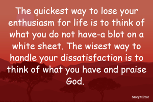 The quickest way to lose your enthusiasm for life is to think of what you do not have—a blot on a white sheet. The wisest way to handle your dissatisfaction is to think of what you have and praise God. 