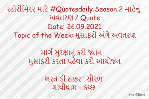 સ્ટોરીમિરર માટે #Quotesdaily Season 2 માટેનું અવતરણ / Quote
Date: 26.09.2021
Topic of the Week: મુસાફરી અંગે અવતરણ

માર્ગ સુરક્ષાનું કરો જતન
મુસાફરી કરતા પહેલા કરો આયોજન

ભરત ડી ઠક્કર ‘ સૌરભ’
ગાંધીધામ – કચ્છ
